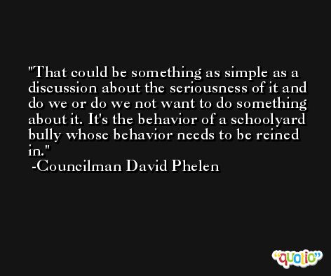 That could be something as simple as a discussion about the seriousness of it and do we or do we not want to do something about it. It's the behavior of a schoolyard bully whose behavior needs to be reined in. -Councilman David Phelen