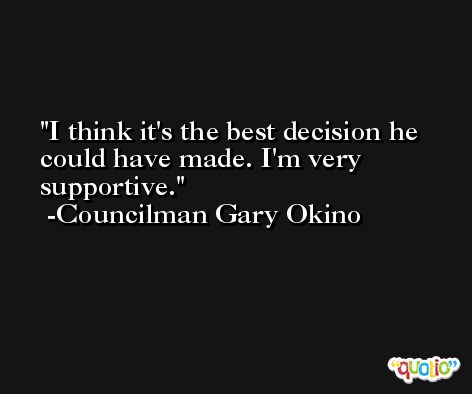 I think it's the best decision he could have made. I'm very supportive. -Councilman Gary Okino