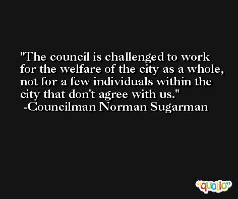 The council is challenged to work for the welfare of the city as a whole, not for a few individuals within the city that don't agree with us. -Councilman Norman Sugarman