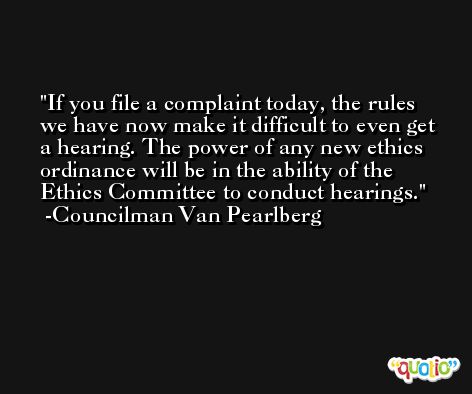 If you file a complaint today, the rules we have now make it difficult to even get a hearing. The power of any new ethics ordinance will be in the ability of the Ethics Committee to conduct hearings. -Councilman Van Pearlberg