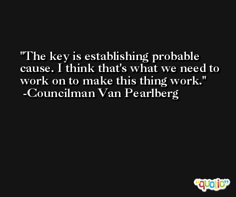 The key is establishing probable cause. I think that's what we need to work on to make this thing work. -Councilman Van Pearlberg