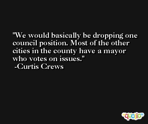 We would basically be dropping one council position. Most of the other cities in the county have a mayor who votes on issues. -Curtis Crews