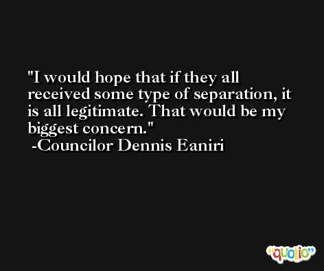I would hope that if they all received some type of separation, it is all legitimate. That would be my biggest concern. -Councilor Dennis Eaniri