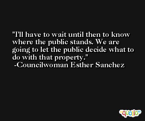 I'll have to wait until then to know where the public stands. We are going to let the public decide what to do with that property. -Councilwoman Esther Sanchez