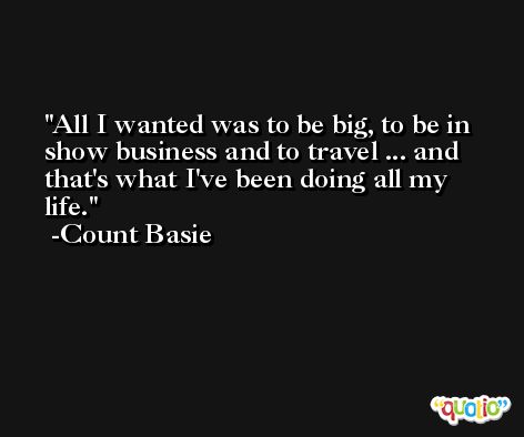 All I wanted was to be big, to be in show business and to travel ... and that's what I've been doing all my life. -Count Basie