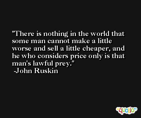 There is nothing in the world that some man cannot make a little worse and sell a little cheaper, and he who considers price only is that man's lawful prey. -John Ruskin