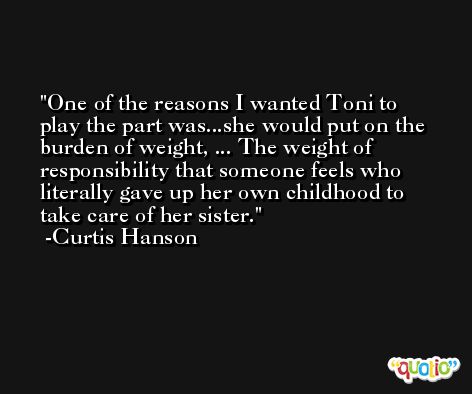 One of the reasons I wanted Toni to play the part was...she would put on the burden of weight, ... The weight of responsibility that someone feels who literally gave up her own childhood to take care of her sister. -Curtis Hanson