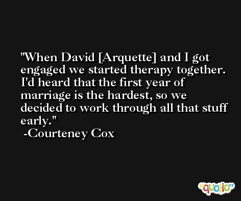 When David [Arquette] and I got engaged we started therapy together. I'd heard that the first year of marriage is the hardest, so we decided to work through all that stuff early. -Courteney Cox