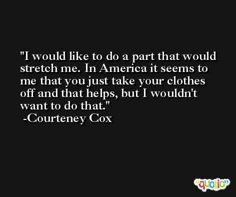 I would like to do a part that would stretch me. In America it seems to me that you just take your clothes off and that helps, but I wouldn't want to do that. -Courteney Cox