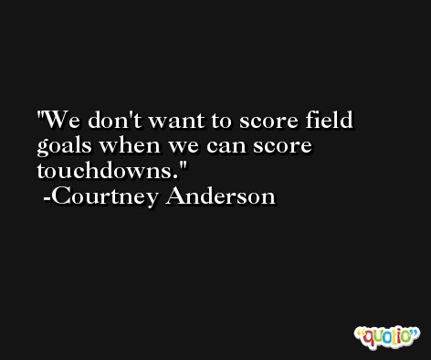 We don't want to score field goals when we can score touchdowns. -Courtney Anderson