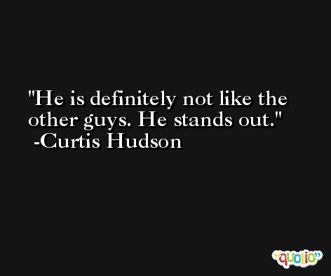 He is definitely not like the other guys. He stands out. -Curtis Hudson
