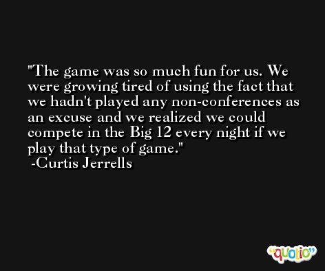 The game was so much fun for us. We were growing tired of using the fact that we hadn't played any non-conferences as an excuse and we realized we could compete in the Big 12 every night if we play that type of game. -Curtis Jerrells