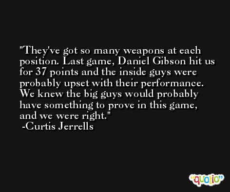 They've got so many weapons at each position. Last game, Daniel Gibson hit us for 37 points and the inside guys were probably upset with their performance. We knew the big guys would probably have something to prove in this game, and we were right. -Curtis Jerrells