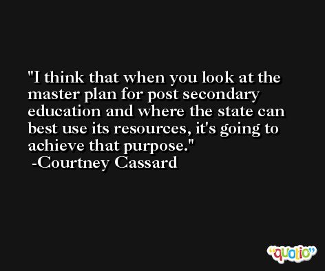 I think that when you look at the master plan for post secondary education and where the state can best use its resources, it's going to achieve that purpose. -Courtney Cassard