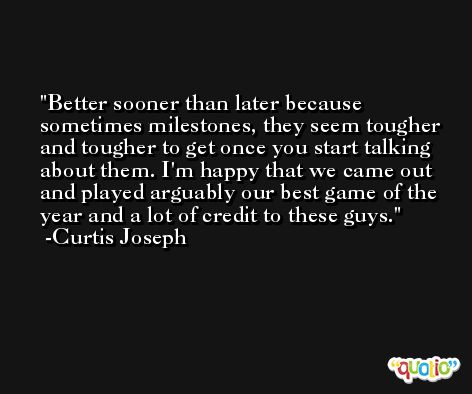Better sooner than later because sometimes milestones, they seem tougher and tougher to get once you start talking about them. I'm happy that we came out and played arguably our best game of the year and a lot of credit to these guys. -Curtis Joseph