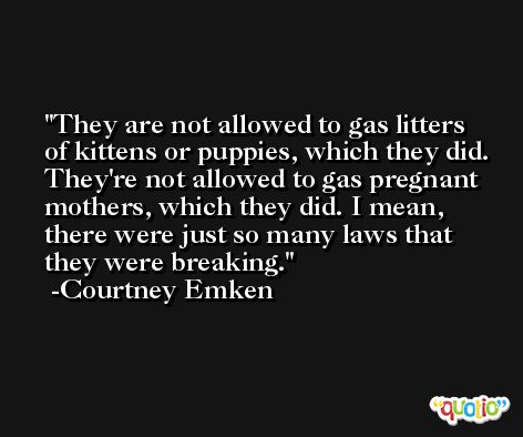 They are not allowed to gas litters of kittens or puppies, which they did. They're not allowed to gas pregnant mothers, which they did. I mean, there were just so many laws that they were breaking. -Courtney Emken