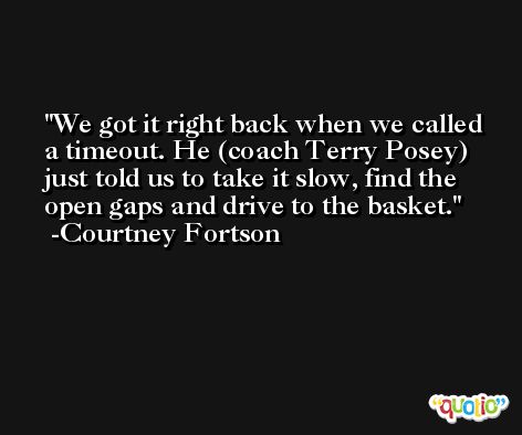 We got it right back when we called a timeout. He (coach Terry Posey) just told us to take it slow, find the open gaps and drive to the basket. -Courtney Fortson