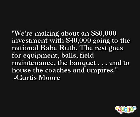 We're making about an $80,000 investment with $40,000 going to the national Babe Ruth. The rest goes for equipment, balls, field maintenance, the banquet . . . and to house the coaches and umpires. -Curtis Moore