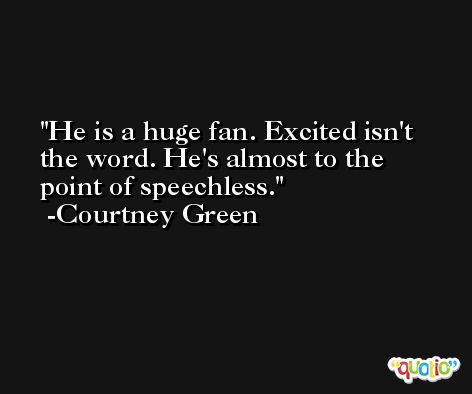 He is a huge fan. Excited isn't the word. He's almost to the point of speechless. -Courtney Green