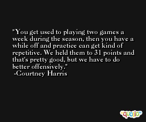 You get used to playing two games a week during the season, then you have a while off and practice can get kind of repetitive. We held them to 31 points and that's pretty good, but we have to do better offensively. -Courtney Harris