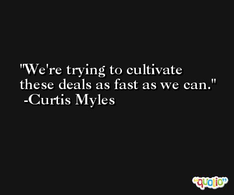 We're trying to cultivate these deals as fast as we can. -Curtis Myles