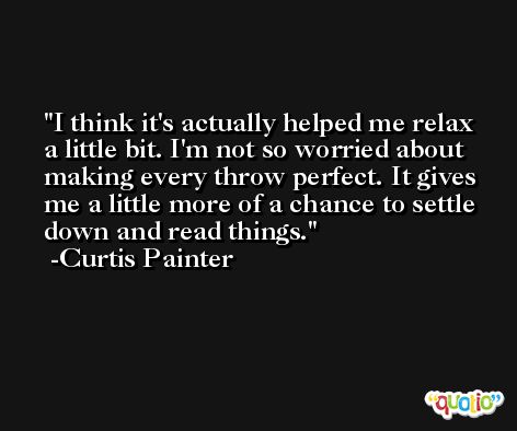 I think it's actually helped me relax a little bit. I'm not so worried about making every throw perfect. It gives me a little more of a chance to settle down and read things. -Curtis Painter