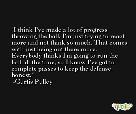 I think I've made a lot of progress throwing the ball. I'm just trying to react more and not think so much. That comes with just being out there more. Everybody thinks I'm going to run the ball all the time, so I know I've got to complete passes to keep the defense honest. -Curtis Pulley
