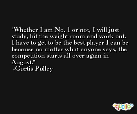 Whether I am No. 1 or not, I will just study, hit the weight room and work out. I have to get to be the best player I can be because no matter what anyone says, the competition starts all over again in August. -Curtis Pulley
