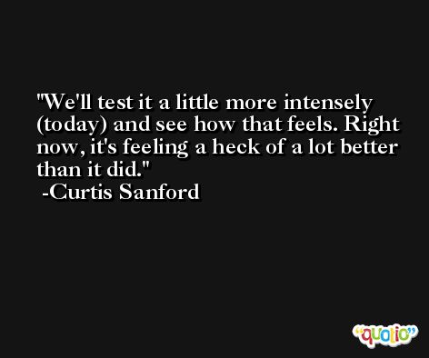 We'll test it a little more intensely (today) and see how that feels. Right now, it's feeling a heck of a lot better than it did. -Curtis Sanford