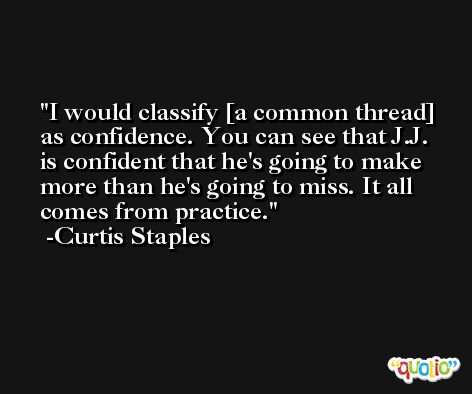 I would classify [a common thread] as confidence. You can see that J.J. is confident that he's going to make more than he's going to miss. It all comes from practice. -Curtis Staples
