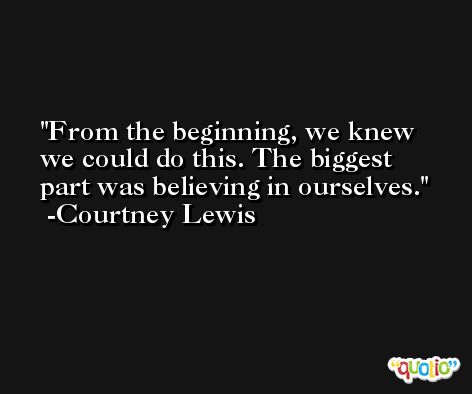 From the beginning, we knew we could do this. The biggest part was believing in ourselves. -Courtney Lewis