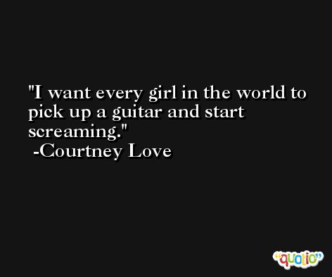 I want every girl in the world to pick up a guitar and start screaming. -Courtney Love