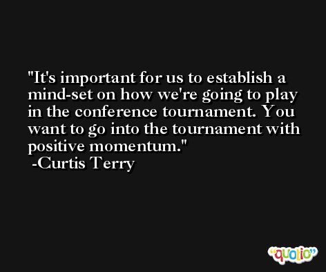 It's important for us to establish a mind-set on how we're going to play in the conference tournament. You want to go into the tournament with positive momentum. -Curtis Terry
