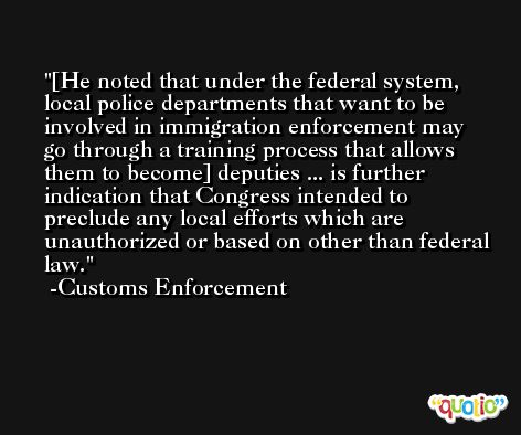 [He noted that under the federal system, local police departments that want to be involved in immigration enforcement may go through a training process that allows them to become] deputies ... is further indication that Congress intended to preclude any local efforts which are unauthorized or based on other than federal law. -Customs Enforcement
