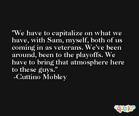We have to capitalize on what we have, with Sam, myself, both of us coming in as veterans. We've been around, been to the playoffs. We have to bring that atmosphere here to these guys. -Cuttino Mobley