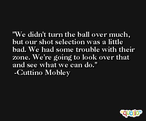 We didn't turn the ball over much, but our shot selection was a little bad. We had some trouble with their zone. We're going to look over that and see what we can do. -Cuttino Mobley