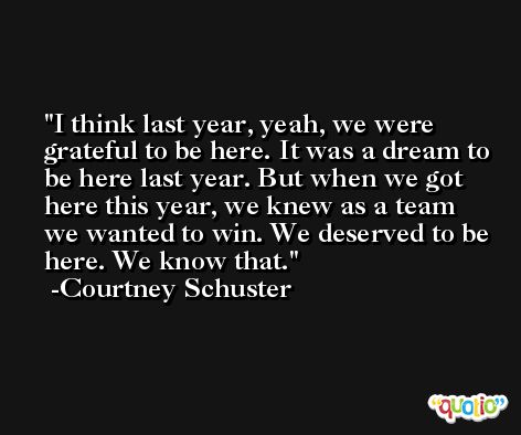 I think last year, yeah, we were grateful to be here. It was a dream to be here last year. But when we got here this year, we knew as a team we wanted to win. We deserved to be here. We know that. -Courtney Schuster