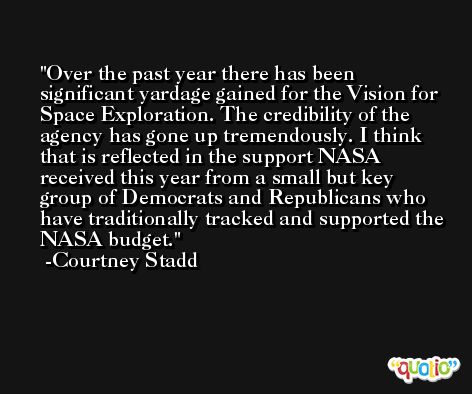 Over the past year there has been significant yardage gained for the Vision for Space Exploration. The credibility of the agency has gone up tremendously. I think that is reflected in the support NASA received this year from a small but key group of Democrats and Republicans who have traditionally tracked and supported the NASA budget. -Courtney Stadd