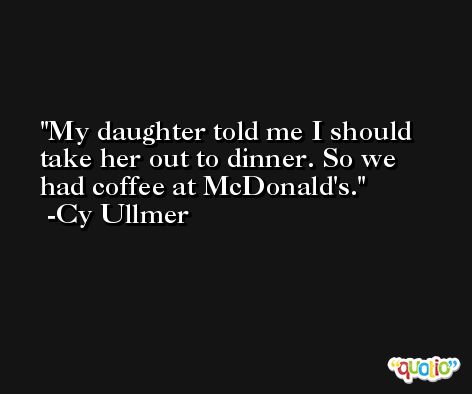 My daughter told me I should take her out to dinner. So we had coffee at McDonald's. -Cy Ullmer