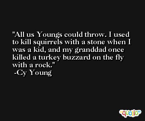 All us Youngs could throw. I used to kill squirrels with a stone when I was a kid, and my granddad once killed a turkey buzzard on the fly with a rock. -Cy Young