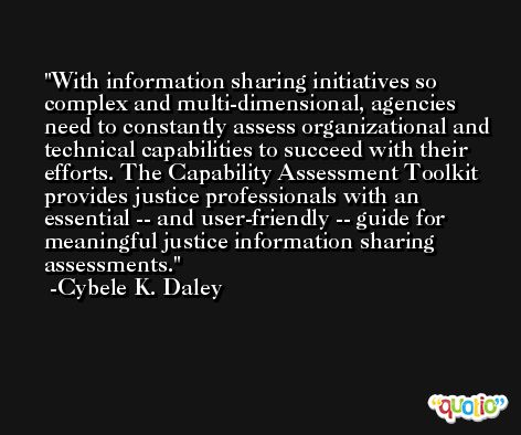 With information sharing initiatives so complex and multi-dimensional, agencies need to constantly assess organizational and technical capabilities to succeed with their efforts. The Capability Assessment Toolkit provides justice professionals with an essential -- and user-friendly -- guide for meaningful justice information sharing assessments. -Cybele K. Daley