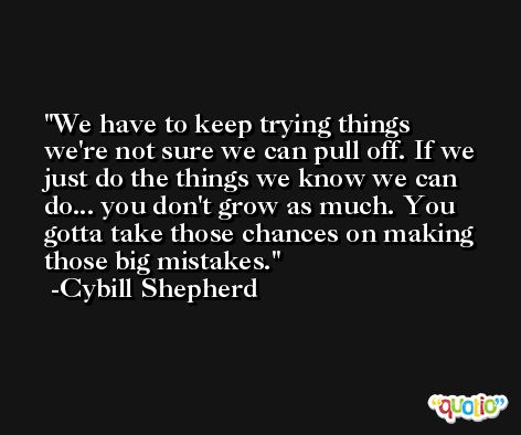 We have to keep trying things we're not sure we can pull off. If we just do the things we know we can do... you don't grow as much. You gotta take those chances on making those big mistakes. -Cybill Shepherd