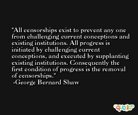 All censorships exist to prevent any one from challenging current conceptions and existing institutions. All progress is initiated by challenging current conceptions, and executed by supplanting existing institutions. Consequently the first condition of progress is the removal of censorships. -George Bernard Shaw