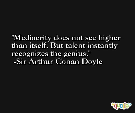 Mediocrity does not see higher than itself. But talent instantly recognizes the genius. -Sir Arthur Conan Doyle