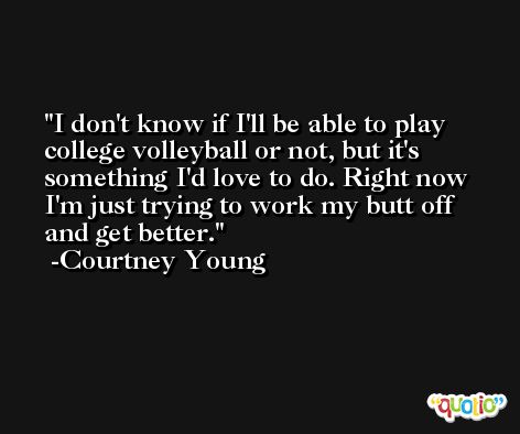 I don't know if I'll be able to play college volleyball or not, but it's something I'd love to do. Right now I'm just trying to work my butt off and get better. -Courtney Young