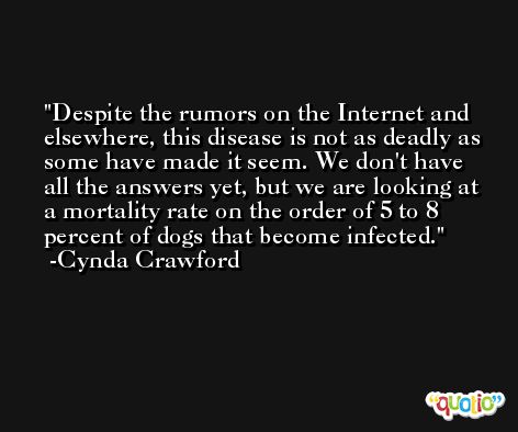 Despite the rumors on the Internet and elsewhere, this disease is not as deadly as some have made it seem. We don't have all the answers yet, but we are looking at a mortality rate on the order of 5 to 8 percent of dogs that become infected. -Cynda Crawford