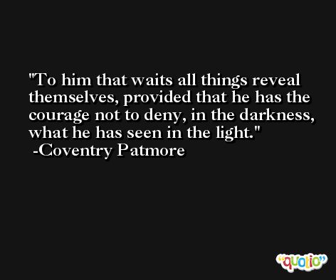 To him that waits all things reveal themselves, provided that he has the courage not to deny, in the darkness, what he has seen in the light. -Coventry Patmore