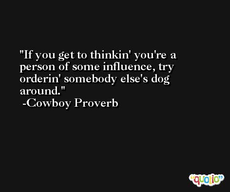 If you get to thinkin' you're a person of some influence, try orderin' somebody else's dog around. -Cowboy Proverb