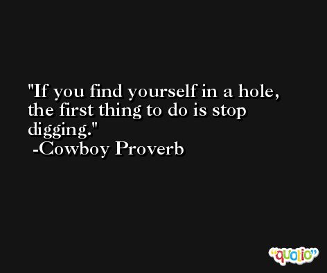 If you find yourself in a hole, the first thing to do is stop digging. -Cowboy Proverb