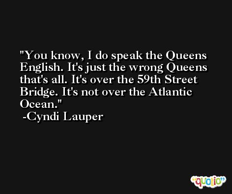You know, I do speak the Queens English. It's just the wrong Queens that's all. It's over the 59th Street Bridge. It's not over the Atlantic Ocean. -Cyndi Lauper